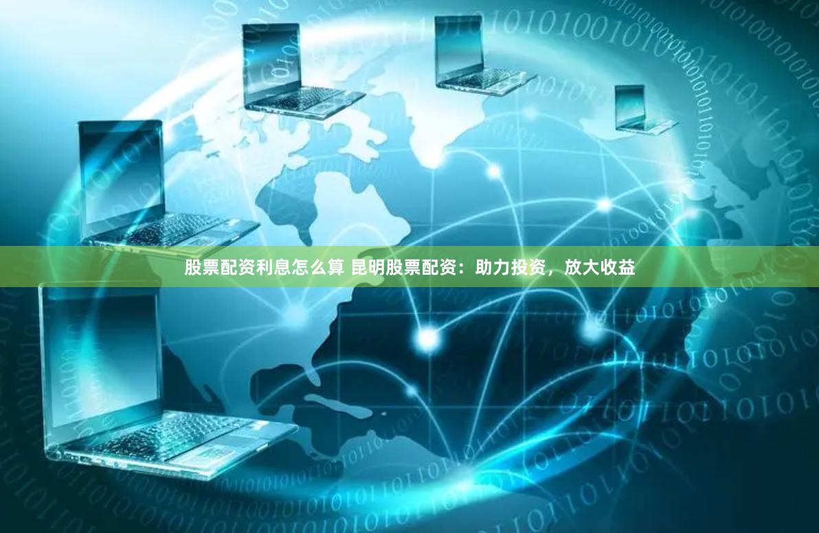 股票配资利息怎么算 昆明股票配资：助力投资，放大收益