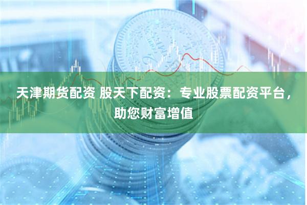 天津期货配资 股天下配资：专业股票配资平台，助您财富增值
