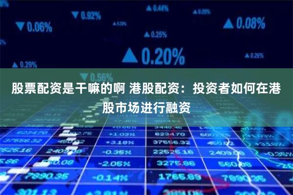 股票配资是干嘛的啊 港股配资：投资者如何在港股市场进行融资