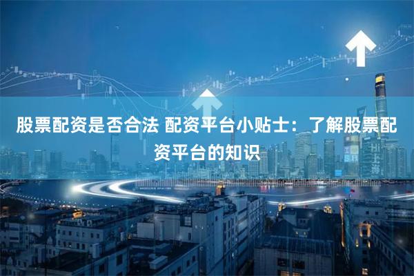 股票配资是否合法 配资平台小贴士：了解股票配资平台的知识
