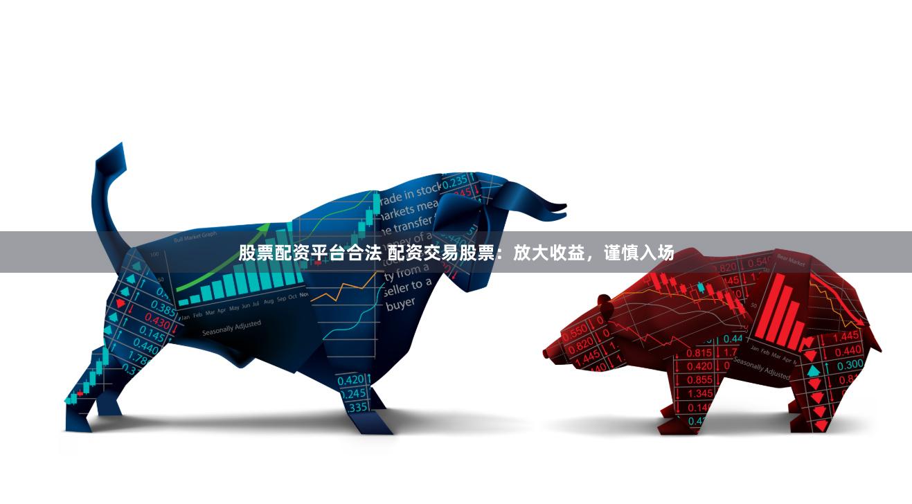 股票配资平台合法 配资交易股票：放大收益，谨慎入场