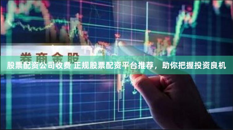 股票配资公司收费 正规股票配资平台推荐，助你把握投资良机