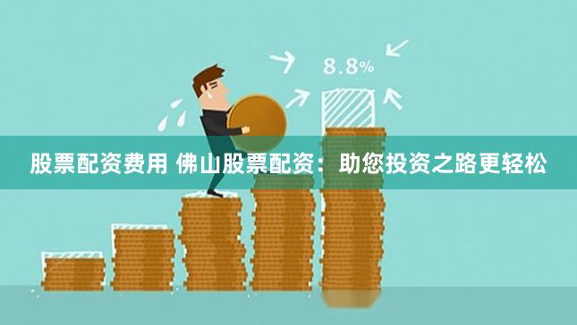 股票配资费用 佛山股票配资：助您投资之路更轻松