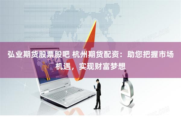 弘业期货股票股吧 杭州期货配资：助您把握市场机遇，实现财富梦想