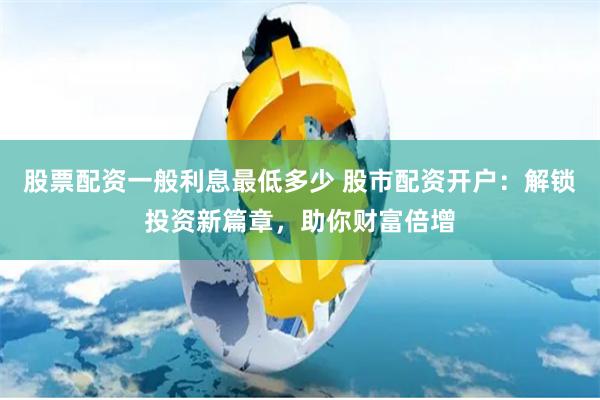 股票配资一般利息最低多少 股市配资开户：解锁投资新篇章，助你财富倍增