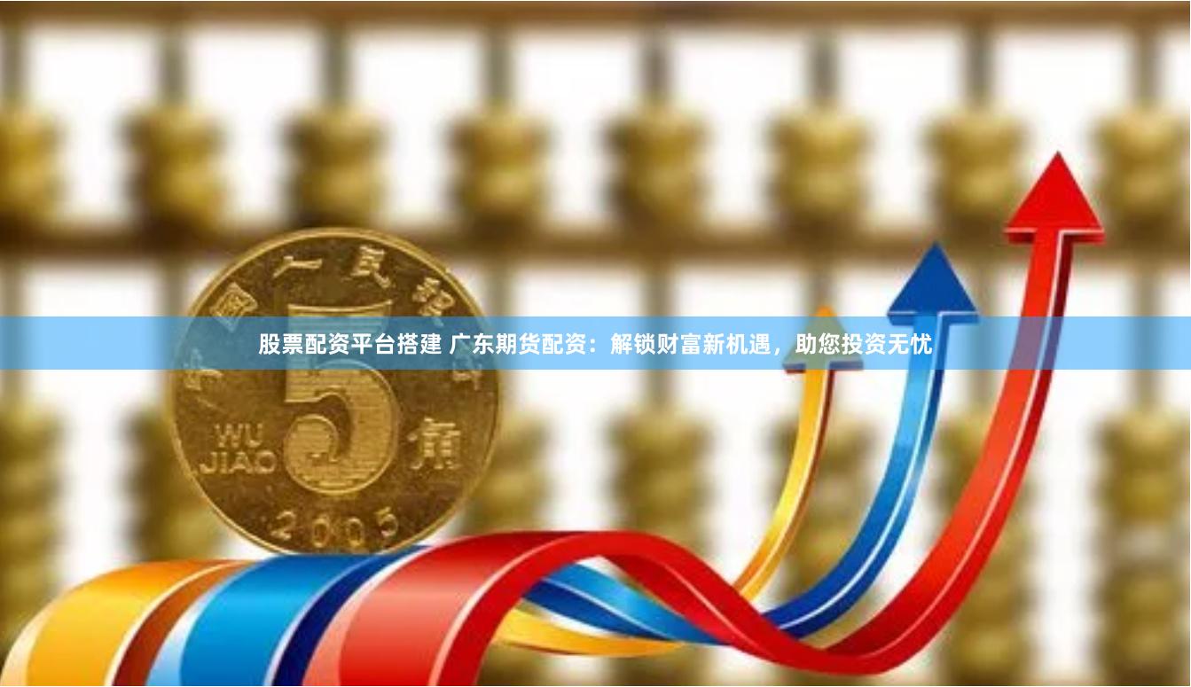 股票配资平台搭建 广东期货配资：解锁财富新机遇，助您投资无忧