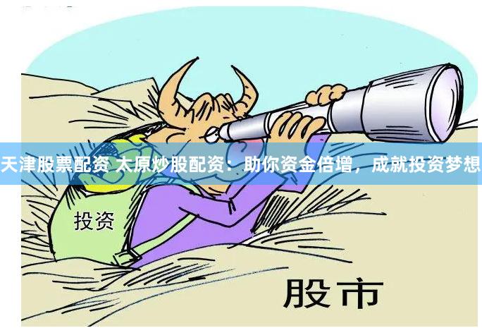 天津股票配资 太原炒股配资：助你资金倍增，成就投资梦想