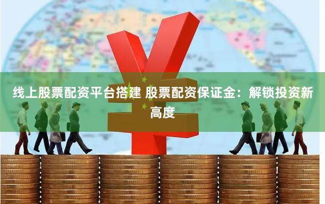 线上股票配资平台搭建 股票配资保证金：解锁投资新高度