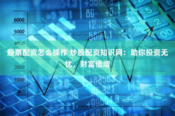 股票配资怎么操作 炒股配资知识网：助你投资无忧，财富倍增