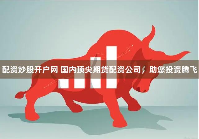 配资炒股开户网 国内顶尖期货配资公司，助您投资腾飞