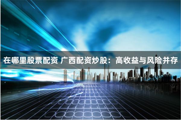 在哪里股票配资 广西配资炒股：高收益与风险并存
