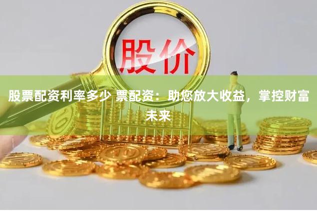 股票配资利率多少 票配资：助您放大收益，掌控财富未来