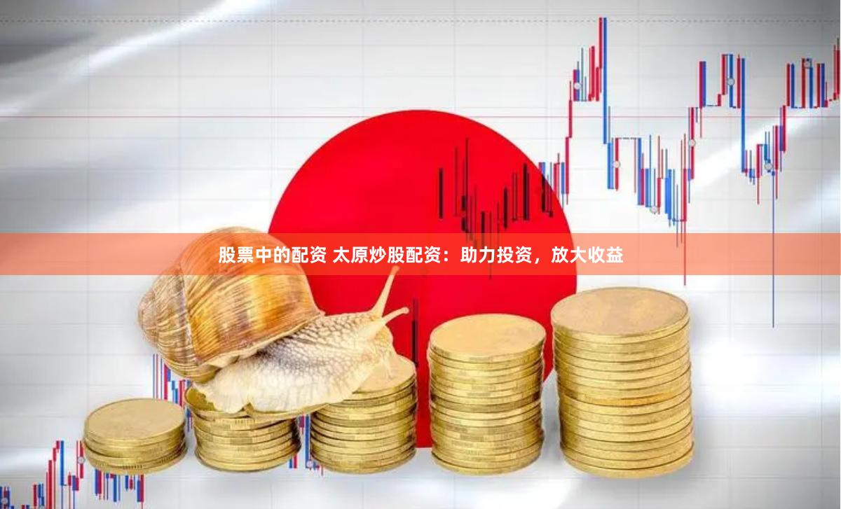 股票中的配资 太原炒股配资：助力投资，放大收益