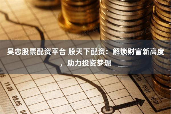 吴忠股票配资平台 股天下配资：解锁财富新高度，助力投资梦想