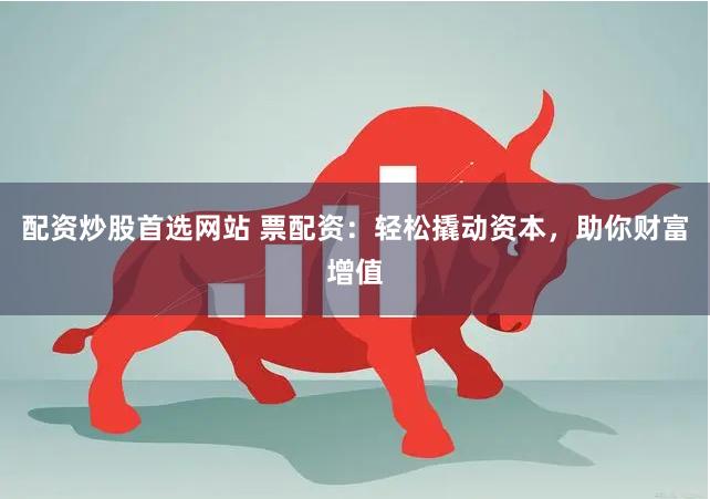 配资炒股首选网站 票配资：轻松撬动资本，助你财富增值