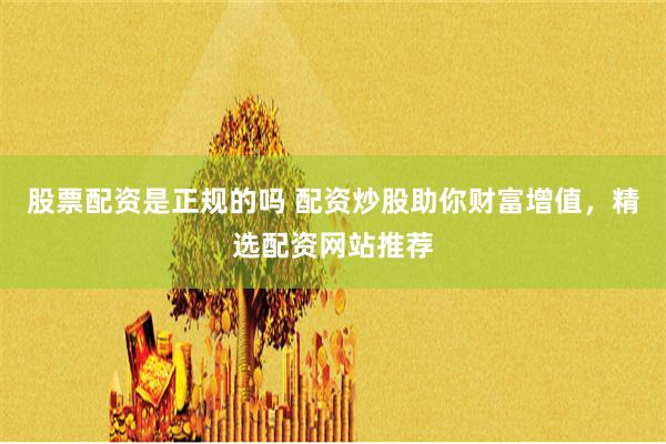 股票配资是正规的吗 配资炒股助你财富增值，精选配资网站推荐