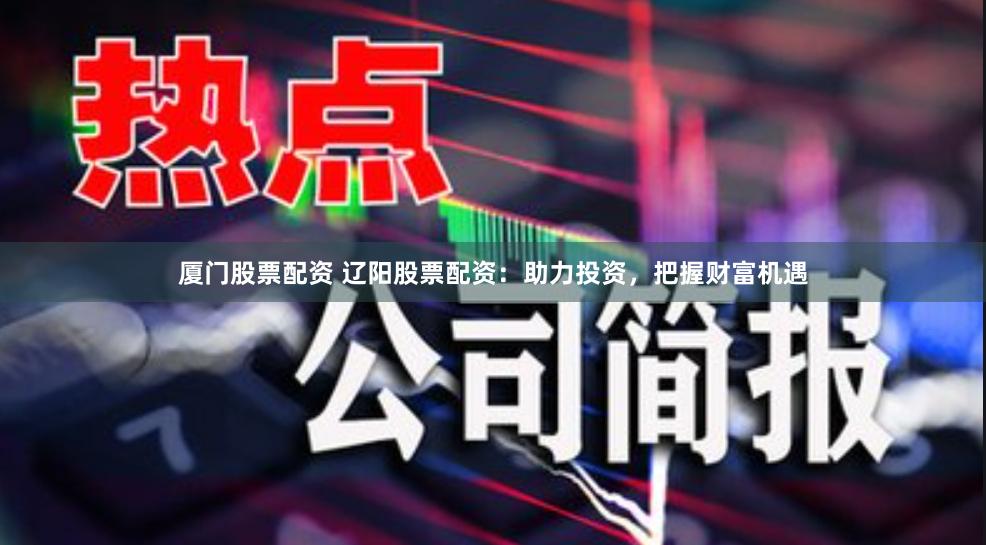 厦门股票配资 辽阳股票配资：助力投资，把握财富机遇