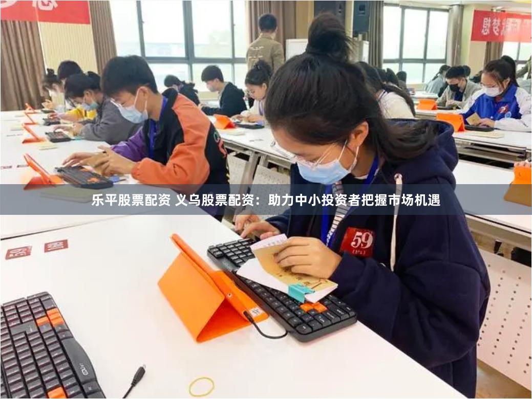 乐平股票配资 义乌股票配资：助力中小投资者把握市场机遇