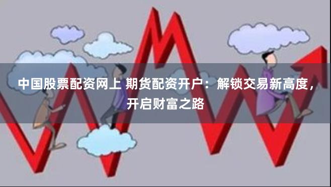 中国股票配资网上 期货配资开户：解锁交易新高度，开启财富之路