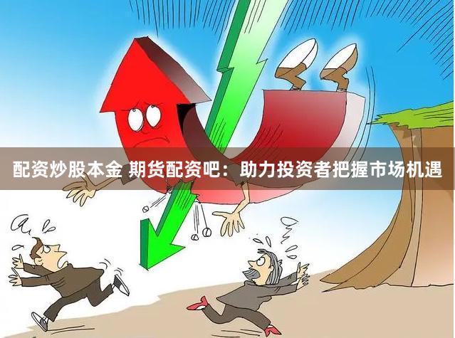 配资炒股本金 期货配资吧：助力投资者把握市场机遇