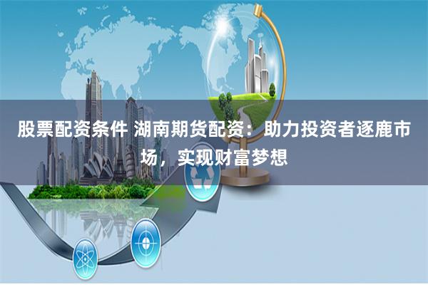股票配资条件 湖南期货配资：助力投资者逐鹿市场，实现财富梦想
