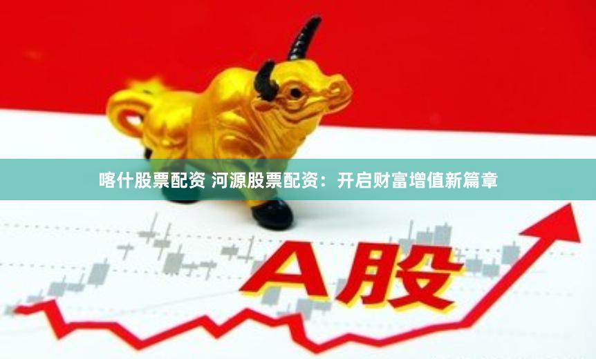 喀什股票配资 河源股票配资：开启财富增值新篇章