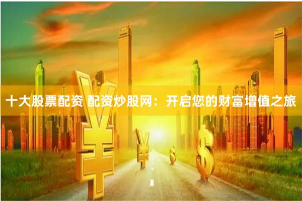 十大股票配资 配资炒股网：开启您的财富增值之旅