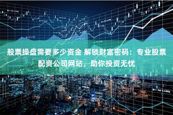 股票操盘需要多少资金 解锁财富密码：专业股票配资公司网站，助你投资无忧