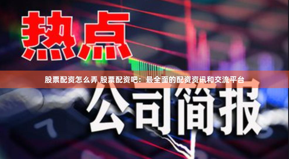 股票配资怎么弄 股票配资吧：最全面的配资资讯和交流平台