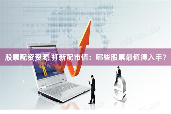 股票配资资源 打新配市值：哪些股票最值得入手？