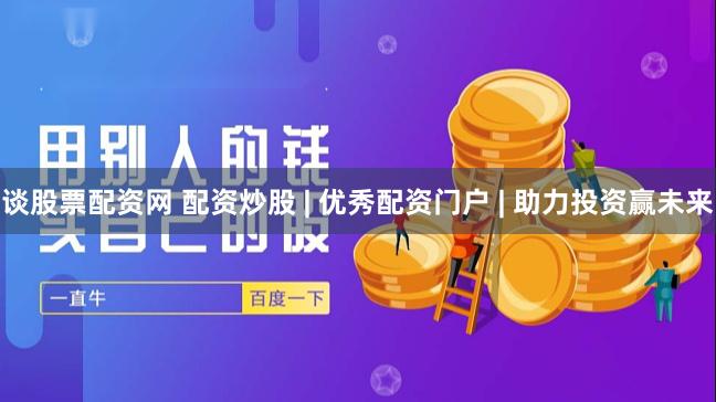 谈股票配资网 配资炒股 | 优秀配资门户 | 助力投资赢未来